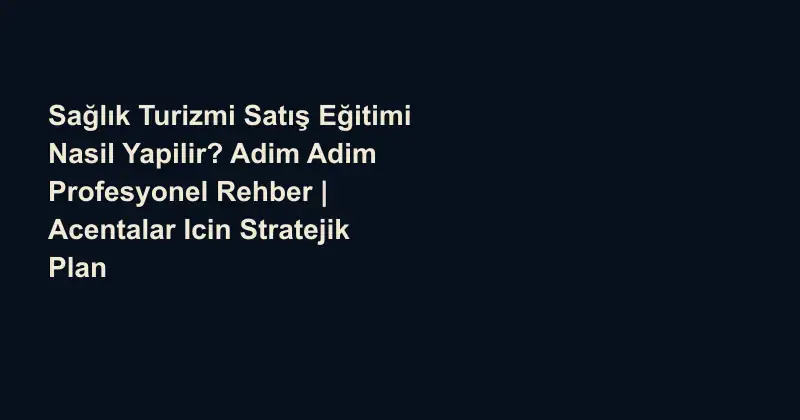 Sağlık Turizmi Satış Eğitimi Nasil Yapilir? Adim Adim Profesyonel Rehber | Acentalar Icin Stratejik Plan