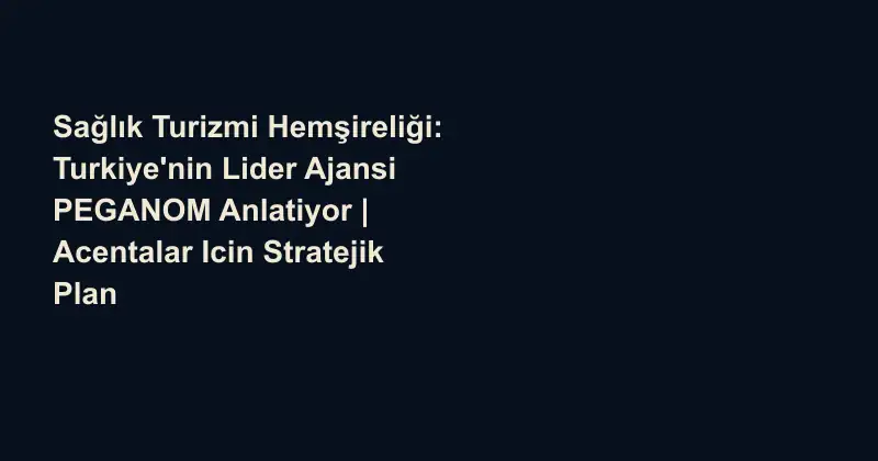Sağlık Turizmi Hemşireliği: Turkiye'nin Lider Ajansi PEGANOM Anlatiyor | Acentalar Icin Stratejik Plan