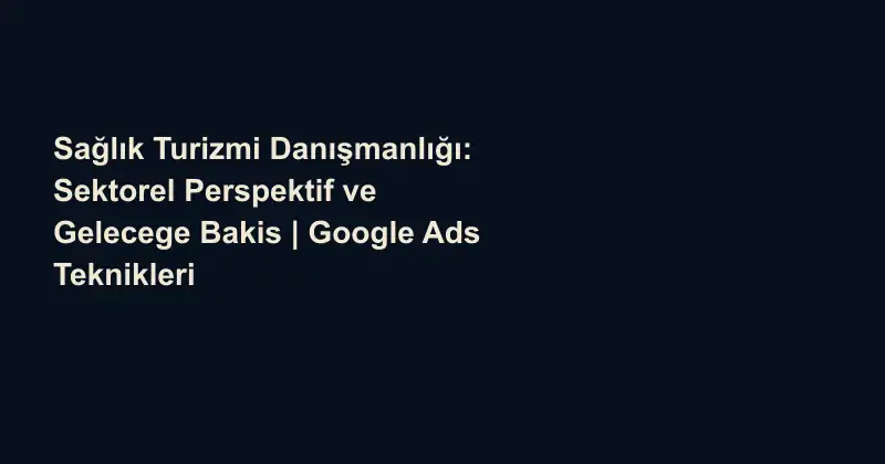 Sağlık Turizmi Danışmanlığı: Sektorel Perspektif ve Gelecege Bakis | Google Ads Teknikleri