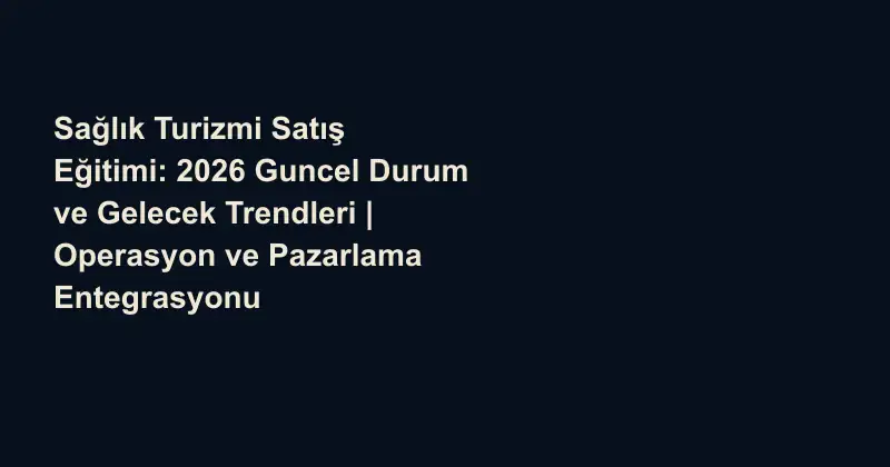 Sağlık Turizmi Satış Eğitimi: 2026 Guncel Durum ve Gelecek Trendleri | Operasyon ve Pazarlama Entegrasyonu