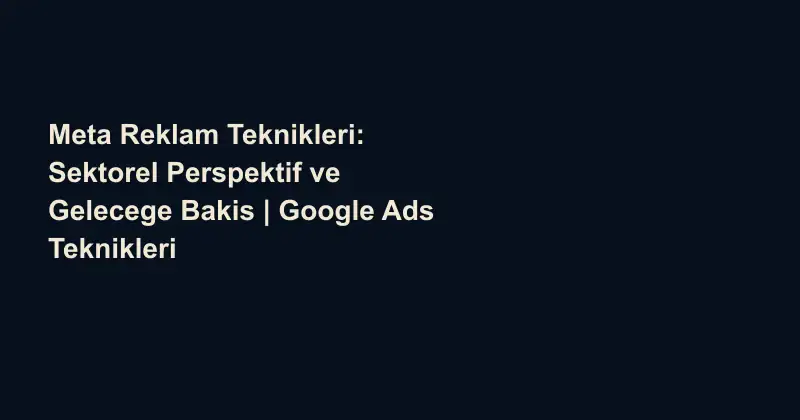 Meta Reklam Teknikleri: Sektorel Perspektif ve Gelecege Bakis | Google Ads Teknikleri