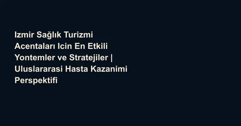 Izmir Sağlık Turizmi Acentaları Icin En Etkili Yontemler ve Stratejiler | Uluslararasi Hasta Kazanimi Perspektifi
