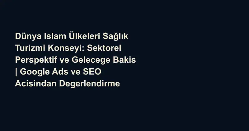 Dünya Islam Ülkeleri Sağlık Turizmi Konseyi: Sektorel Perspektif ve Gelecege Bakis | Google Ads ve SEO Acisindan Degerlendirme