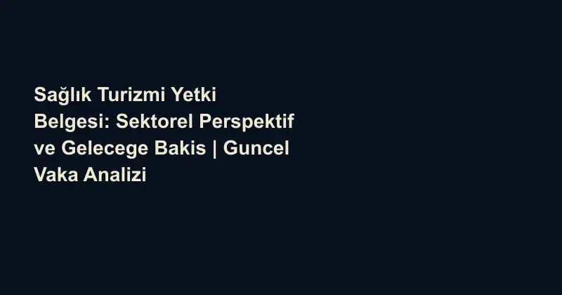 Sağlık Turizmi Yetki Belgesi: Sektorel Perspektif ve Gelecege Bakis | Guncel Vaka Analizi