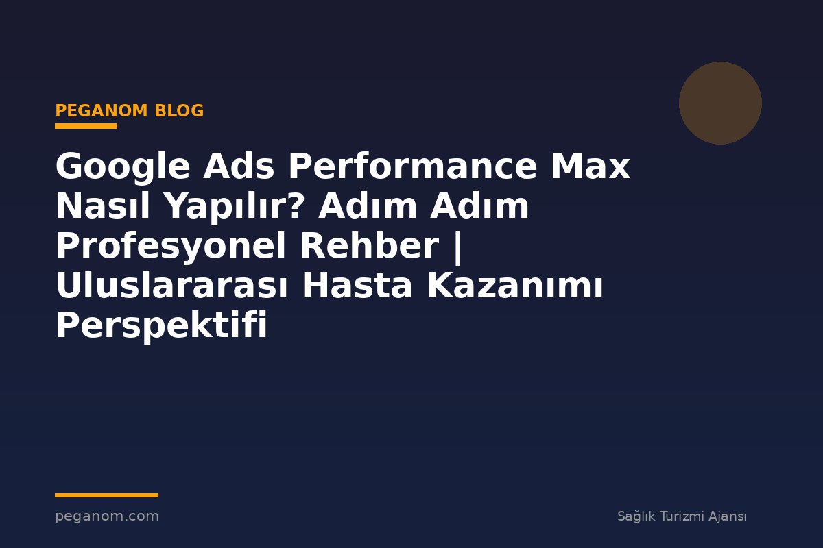 Google Ads Performance Max Nasıl Yapılır? Adım Adım Profesyonel Rehber | Uluslararası Hasta Kazanımı Perspektifi