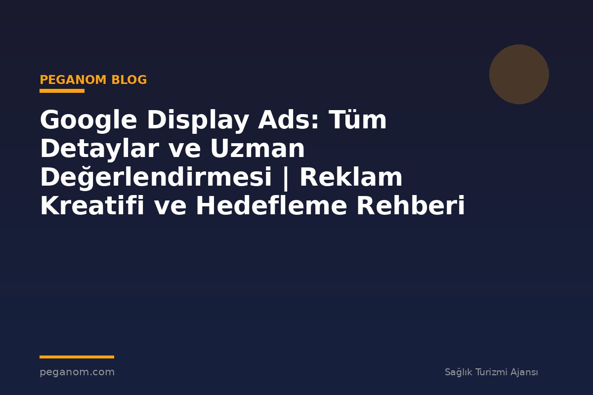Google Display Ads: Tüm Detaylar ve Uzman Değerlendirmesi | Reklam Kreatifi ve Hedefleme Rehberi