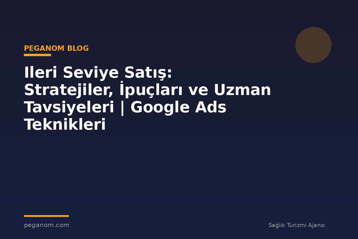 Ileri Seviye Satış: Stratejiler, İpuçları ve Uzman Tavsiyeleri | Google Ads Teknikleri