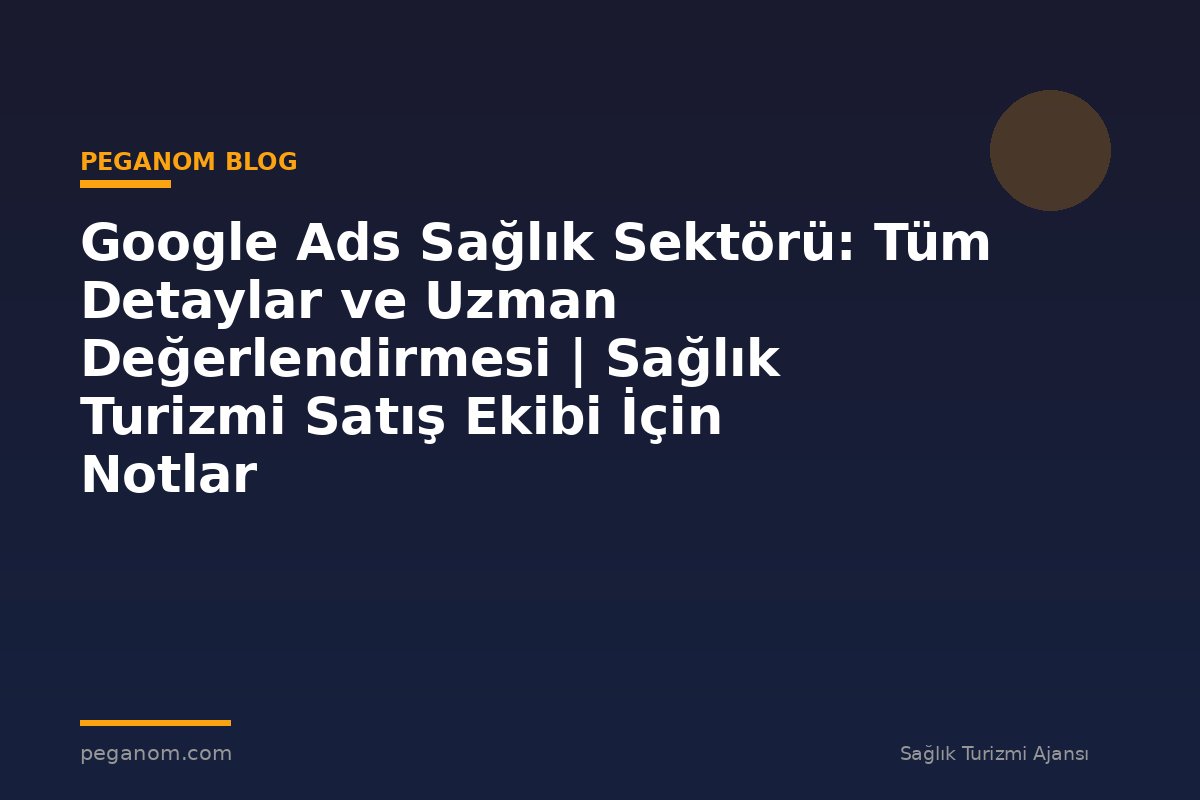 Google Ads Sağlık Sektörü: Tüm Detaylar ve Uzman Değerlendirmesi | Sağlık Turizmi Satış Ekibi İçin Notlar