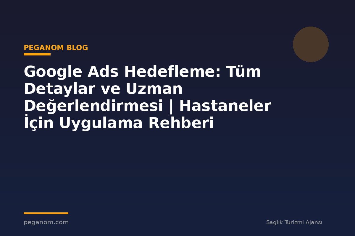 Google Ads Hedefleme: Tüm Detaylar ve Uzman Değerlendirmesi | Hastaneler İçin Uygulama Rehberi