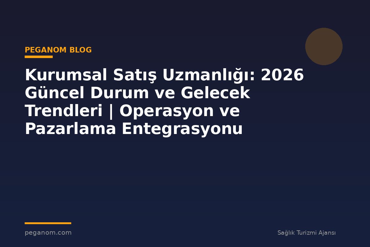 Kurumsal Satış Uzmanlığı: 2026 Güncel Durum ve Gelecek Trendleri | Operasyon ve Pazarlama Entegrasyonu