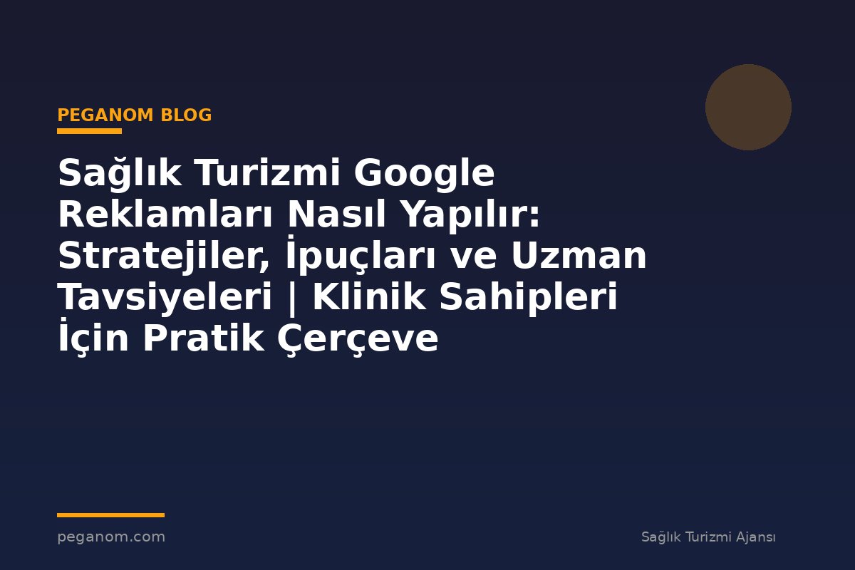Sağlık Turizmi Google Reklamları Nasıl Yapılır: Stratejiler, İpuçları ve Uzman Tavsiyeleri | Klinik Sahipleri İçin Pratik Çerçeve