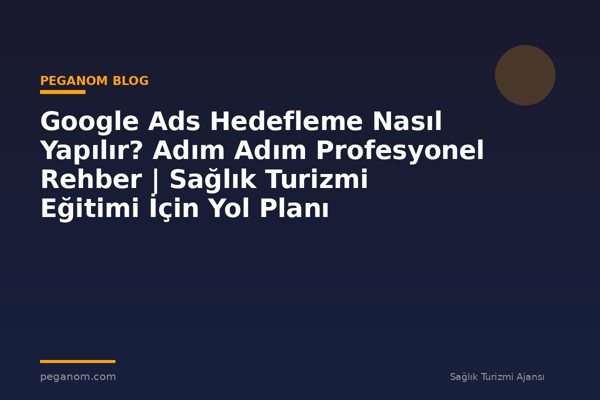 Google Ads Hedefleme Nasıl Yapılır? Adım Adım Profesyonel Rehber | Sağlık Turizmi Eğitimi İçin Yol Planı