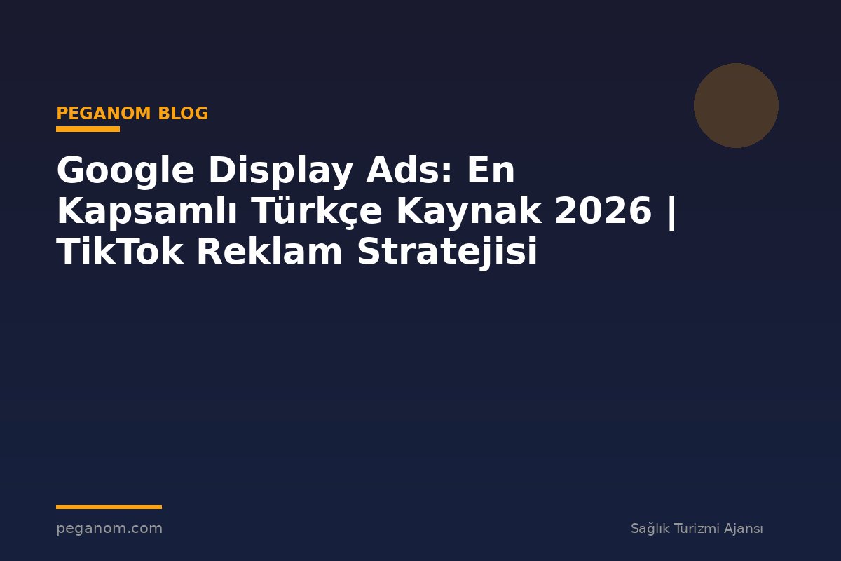 Google Display Ads: En Kapsamlı Türkçe Kaynak 2026 | TikTok Reklam Stratejisi