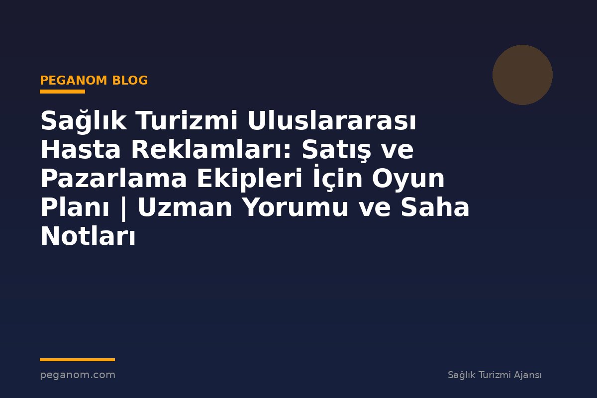 Sağlık Turizmi Uluslararası Hasta Reklamları: Satış ve Pazarlama Ekipleri İçin Oyun Planı | Uzman Yorumu ve Saha Notları