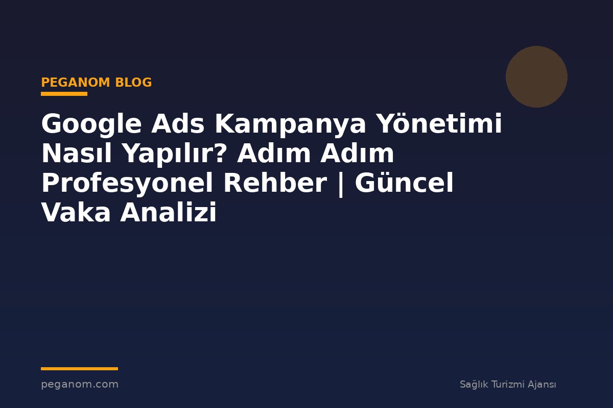Google Ads Kampanya Yönetimi Nasıl Yapılır? Adım Adım Profesyonel Rehber | Güncel Vaka Analizi