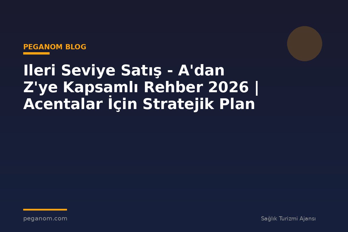 Ileri Seviye Satış - A'dan Z'ye Kapsamlı Rehber 2026 | Acentalar İçin Stratejik Plan