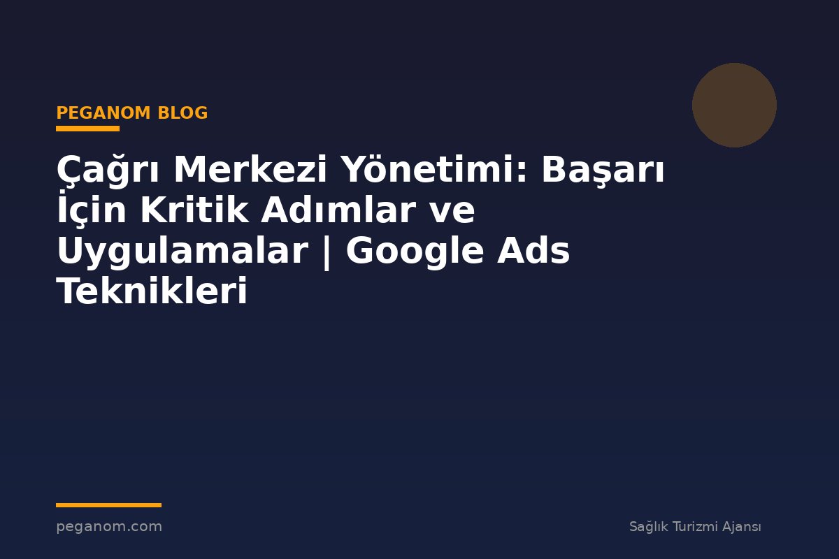 Çağrı Merkezi Yönetimi: Başarı İçin Kritik Adımlar ve Uygulamalar | Google Ads Teknikleri