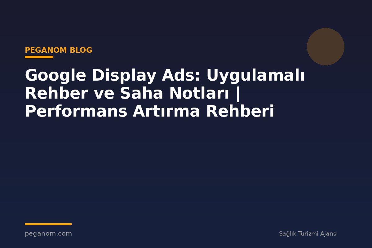 Google Display Ads: Uygulamalı Rehber ve Saha Notları | Performans Artırma Rehberi
