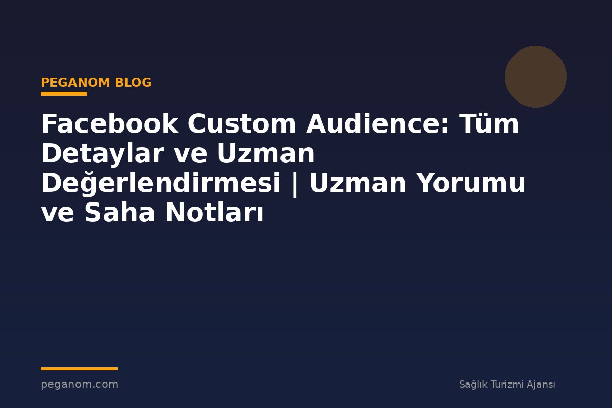 Facebook Custom Audience: Tüm Detaylar ve Uzman Değerlendirmesi | Uzman Yorumu ve Saha Notları