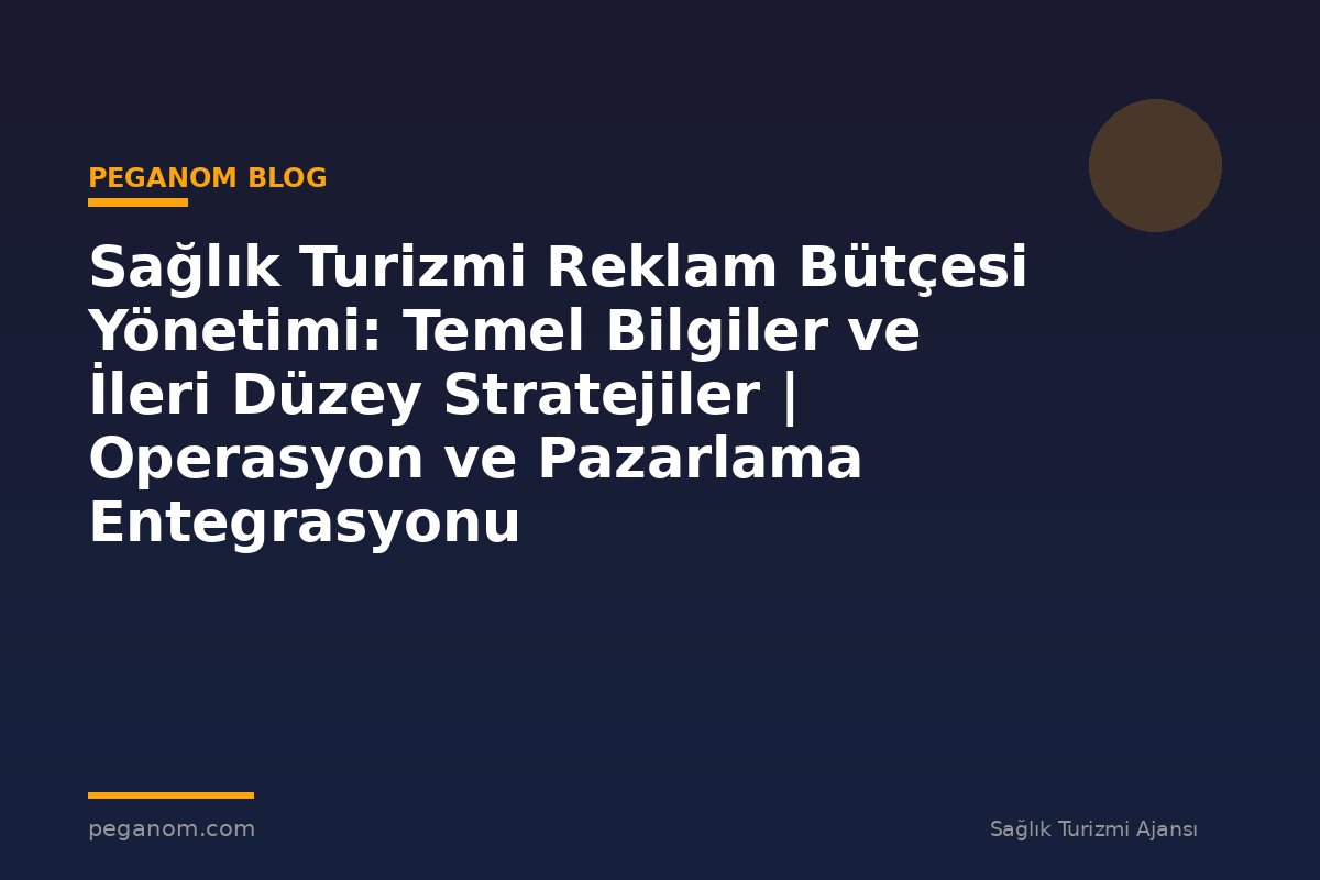 Sağlık Turizmi Reklam Bütçesi Yönetimi: Temel Bilgiler ve İleri Düzey Stratejiler | Operasyon ve Pazarlama Entegrasyonu