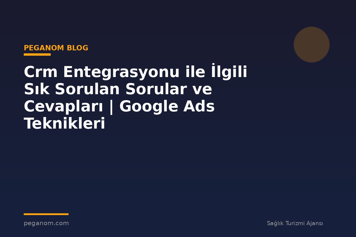 Crm Entegrasyonu ile İlgili Sık Sorulan Sorular ve Cevapları | Google Ads Teknikleri