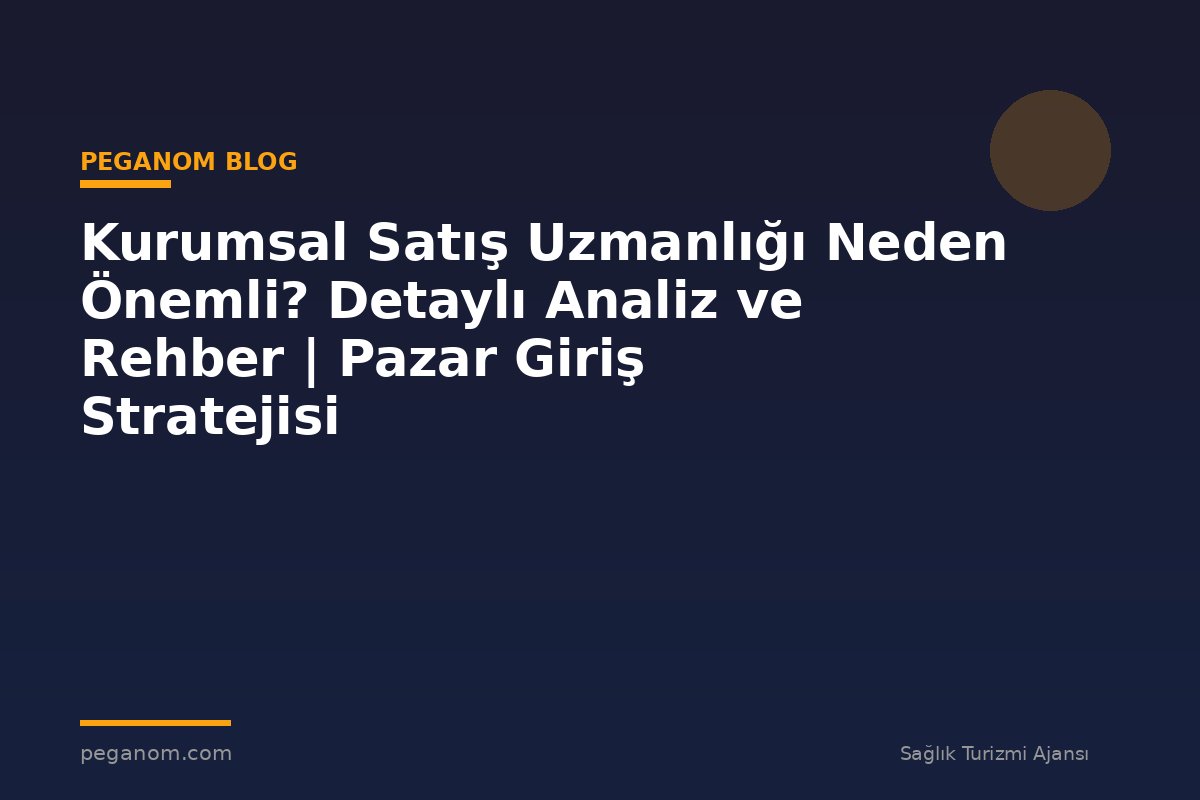 Kurumsal Satış Uzmanlığı Neden Önemli? Detaylı Analiz ve Rehber | Pazar Giriş Stratejisi