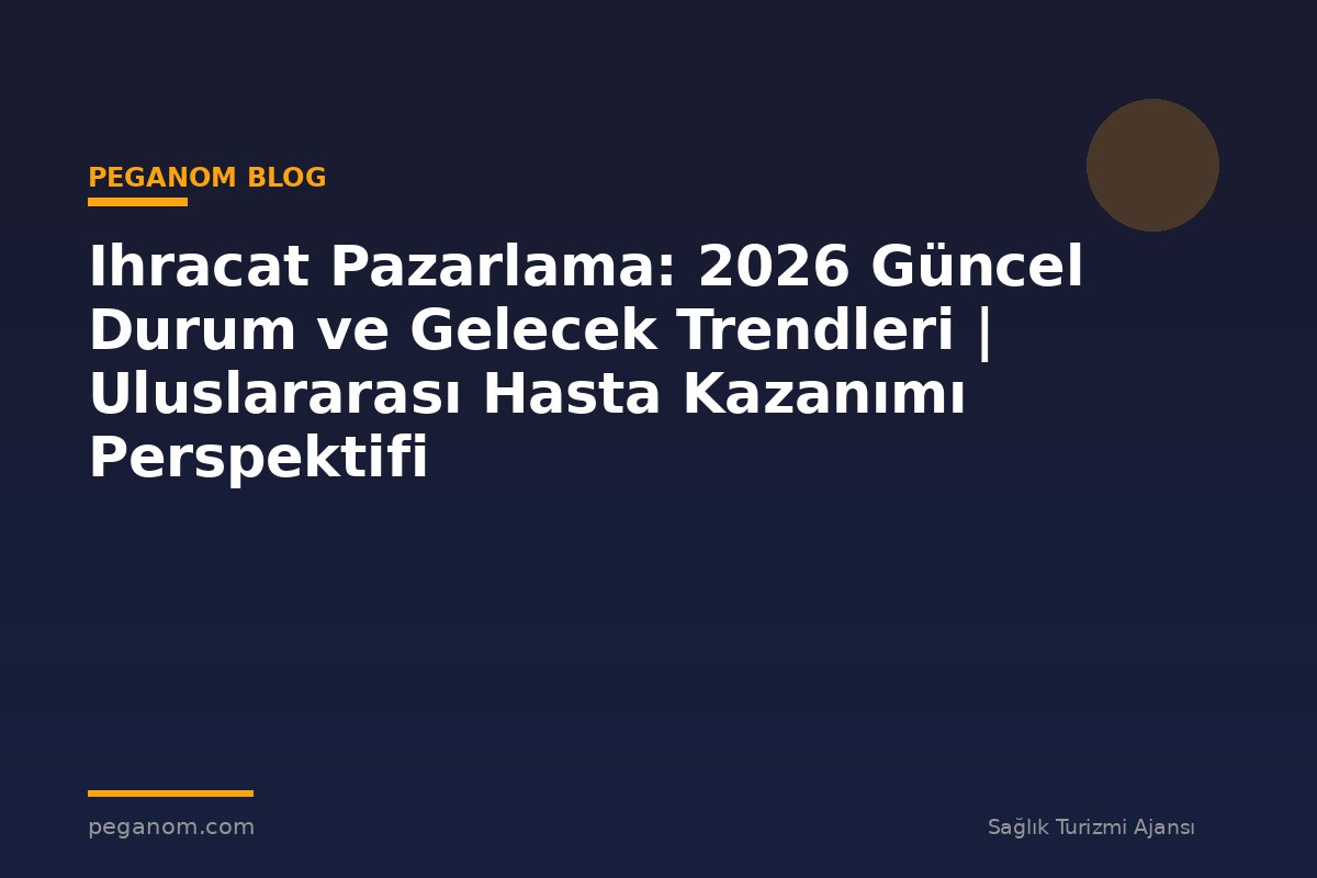 Ihracat Pazarlama: 2026 Güncel Durum ve Gelecek Trendleri | Uluslararası Hasta Kazanımı Perspektifi
