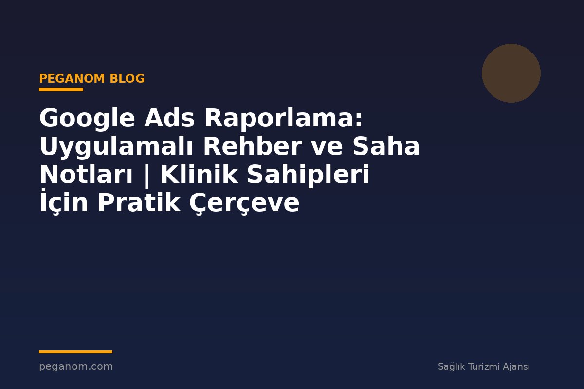 Google Ads Raporlama: Uygulamalı Rehber ve Saha Notları | Klinik Sahipleri İçin Pratik Çerçeve
