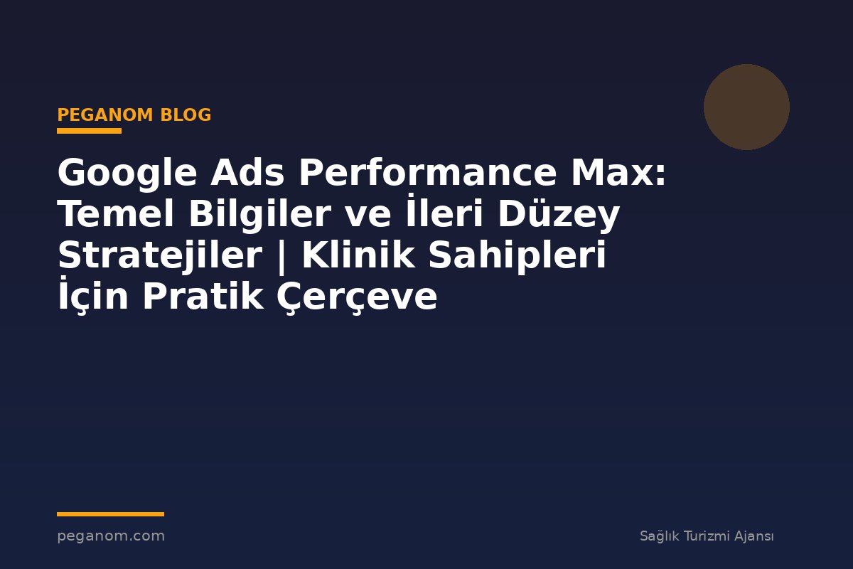 Google Ads Performance Max: Temel Bilgiler ve İleri Düzey Stratejiler | Klinik Sahipleri İçin Pratik Çerçeve