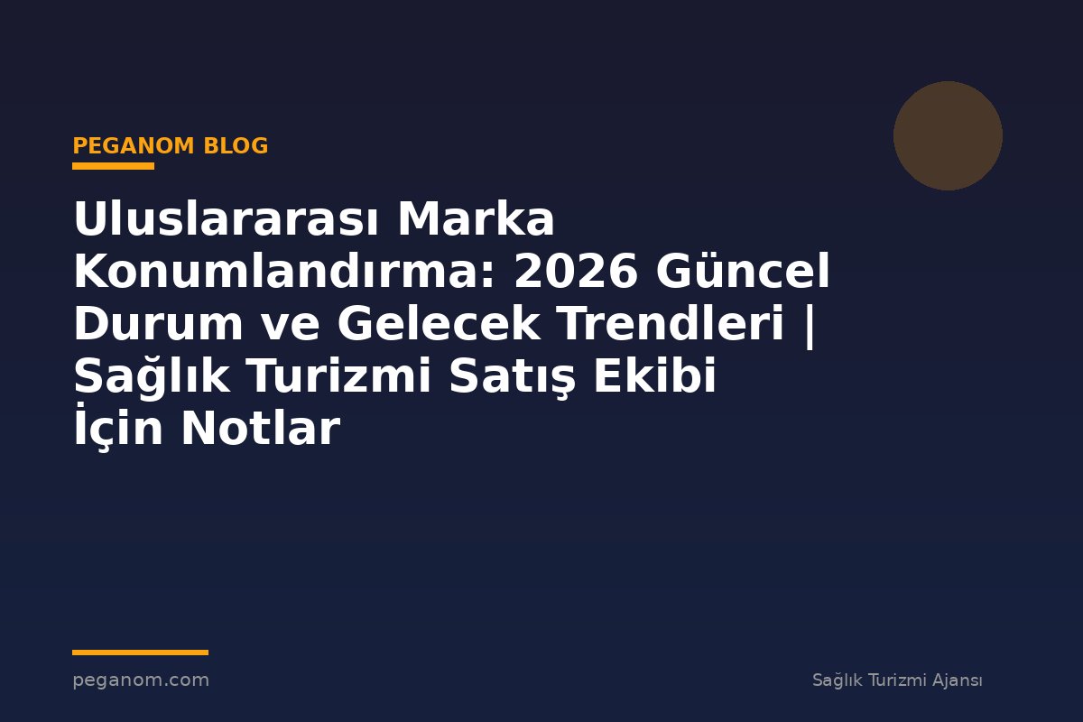 Uluslararası Marka Konumlandırma: 2026 Güncel Durum ve Gelecek Trendleri | Sağlık Turizmi Satış Ekibi İçin Notlar
