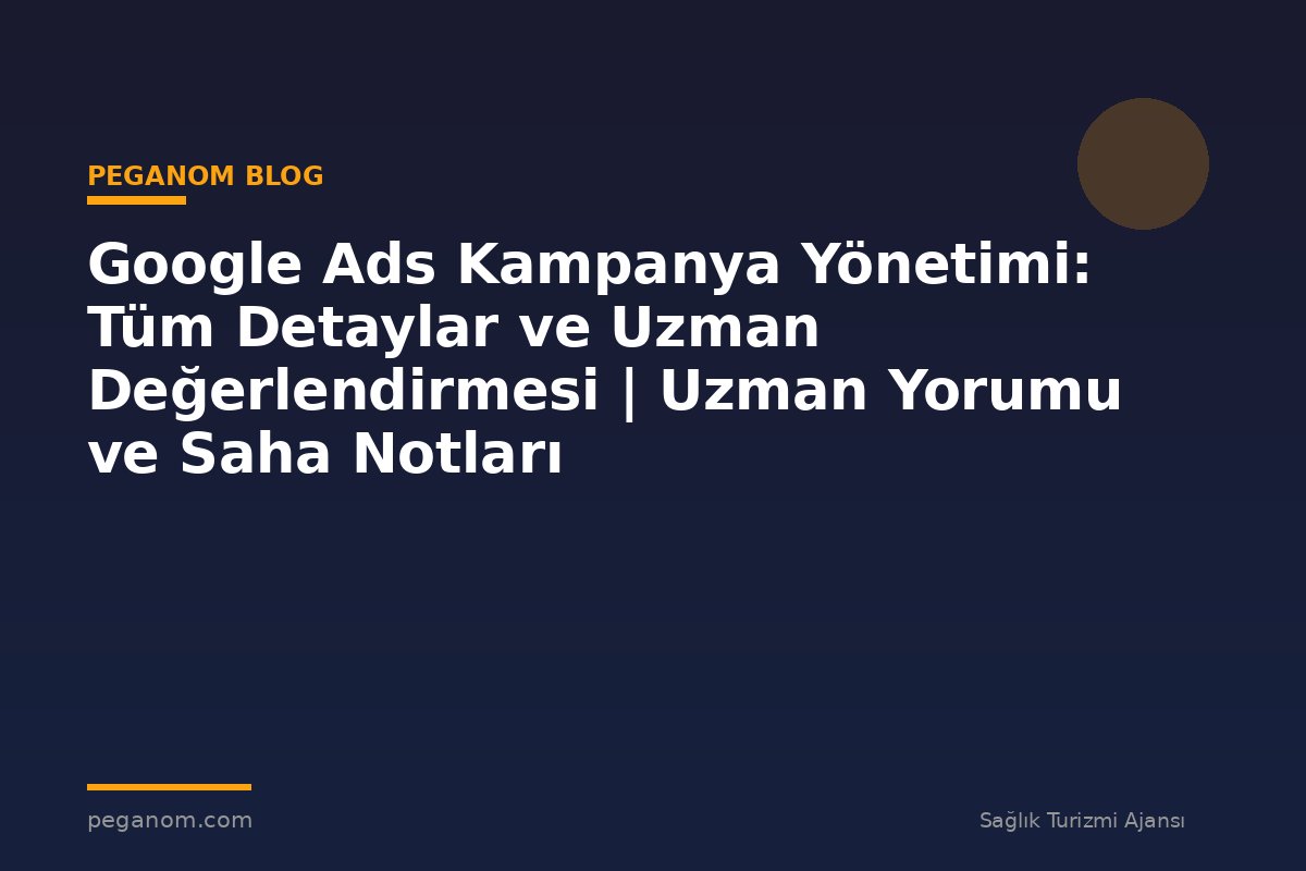 Google Ads Kampanya Yönetimi: Tüm Detaylar ve Uzman Değerlendirmesi | Uzman Yorumu ve Saha Notları