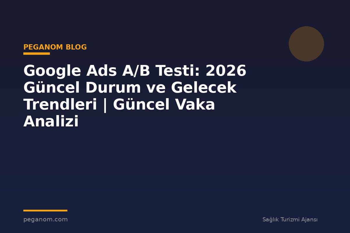 Google Ads A/B Testi: 2026 Güncel Durum ve Gelecek Trendleri | Güncel Vaka Analizi