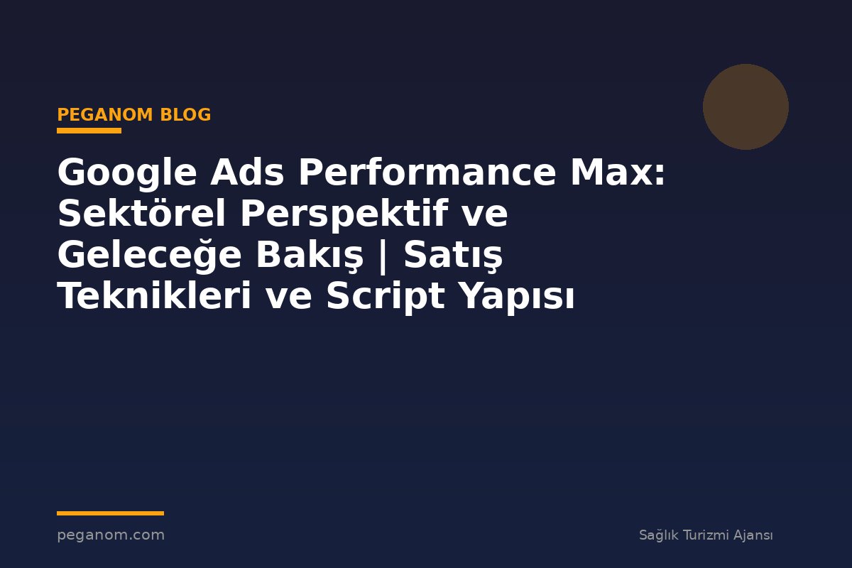 Google Ads Performance Max: Sektörel Perspektif ve Geleceğe Bakış | Satış Teknikleri ve Script Yapısı