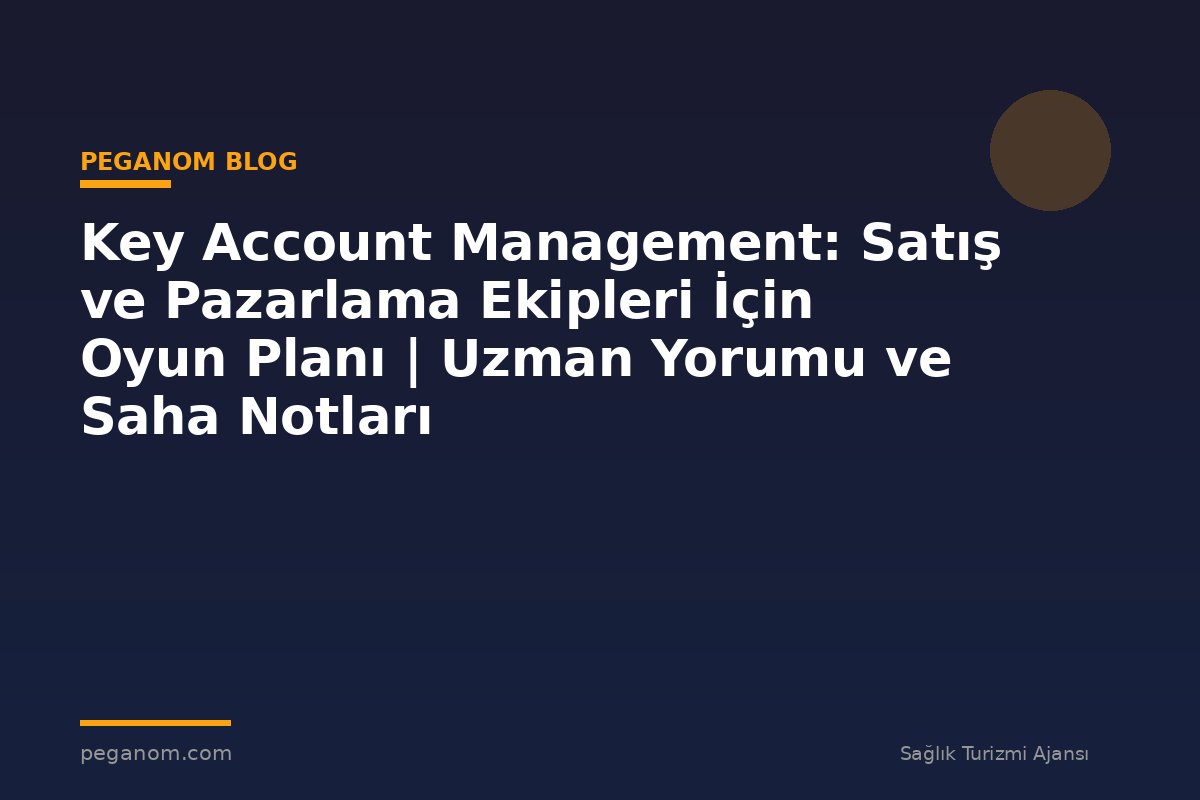 Key Account Management: Satış ve Pazarlama Ekipleri İçin Oyun Planı | Uzman Yorumu ve Saha Notları