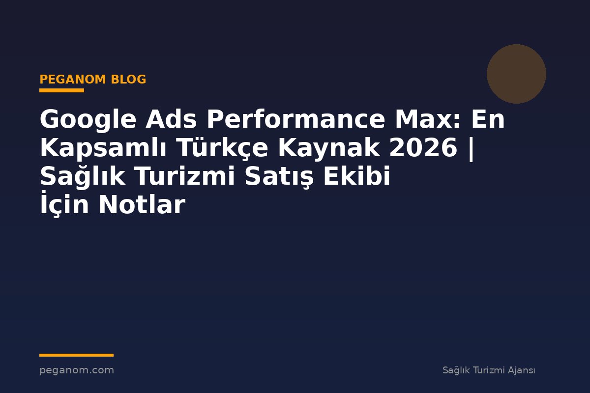 Google Ads Performance Max: En Kapsamlı Türkçe Kaynak 2026 | Sağlık Turizmi Satış Ekibi İçin Notlar