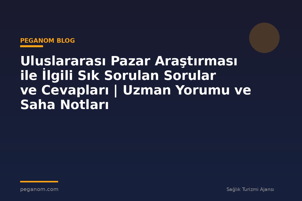 Uluslararası Pazar Araştırması ile İlgili Sık Sorulan Sorular ve Cevapları | Uzman Yorumu ve Saha Notları
