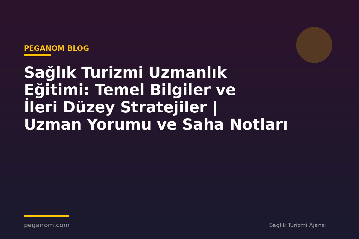Sağlık Turizmi Uzmanlık Eğitimi: Temel Bilgiler ve İleri Düzey Stratejiler | Uzman Yorumu ve Saha Notları