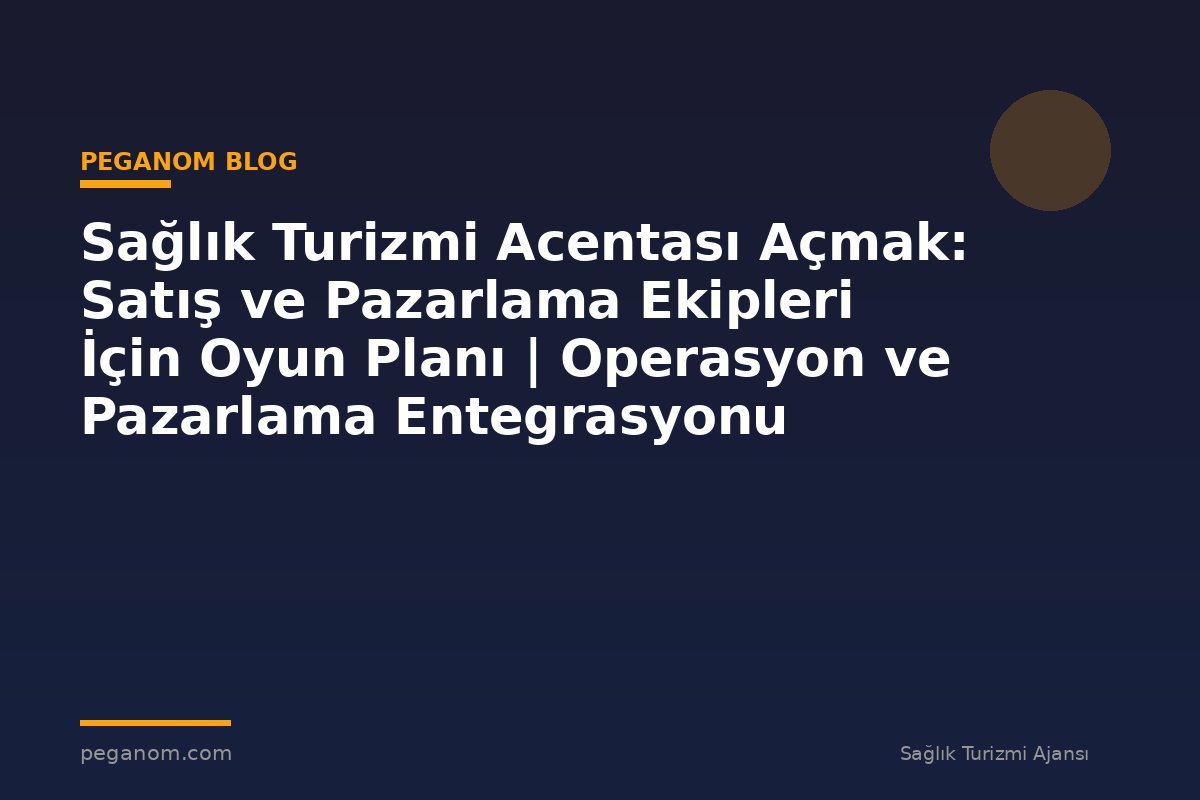 Sağlık Turizmi Acentası Açmak: Satış ve Pazarlama Ekipleri İçin Oyun Planı | Operasyon ve Pazarlama Entegrasyonu