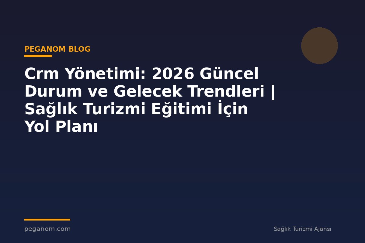 Crm Yönetimi: 2026 Güncel Durum ve Gelecek Trendleri | Sağlık Turizmi Eğitimi İçin Yol Planı