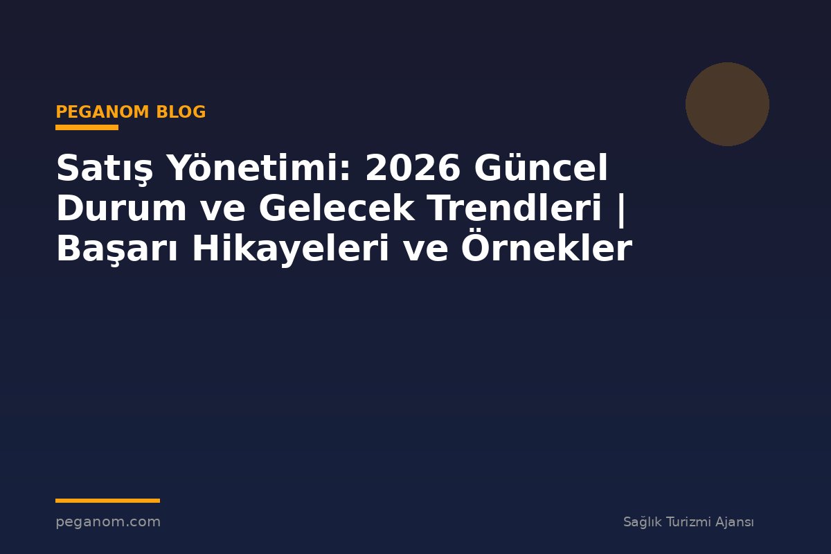 Satış Yönetimi: 2026 Güncel Durum ve Gelecek Trendleri | Başarı Hikayeleri ve Örnekler