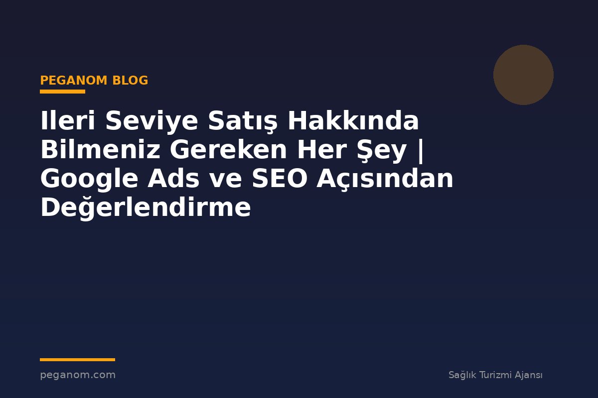 Ileri Seviye Satış Hakkında Bilmeniz Gereken Her Şey | Google Ads ve SEO Açısından Değerlendirme