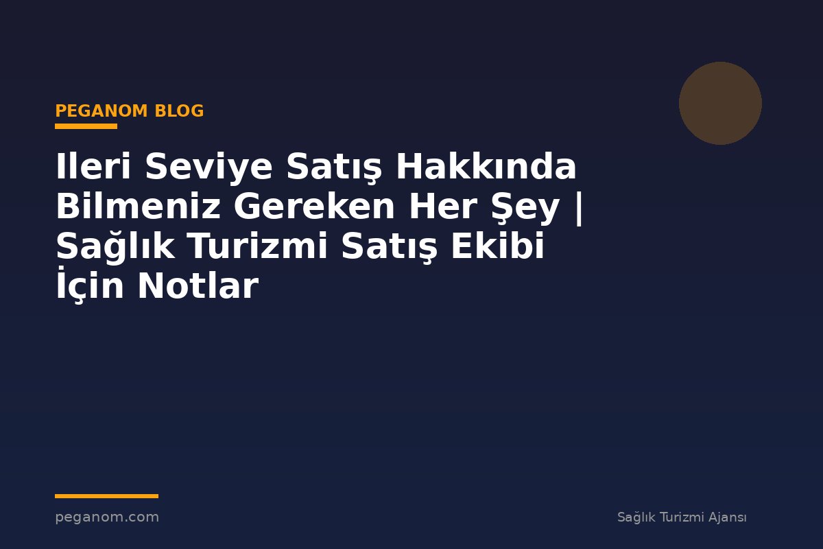 Ileri Seviye Satış Hakkında Bilmeniz Gereken Her Şey | Sağlık Turizmi Satış Ekibi İçin Notlar