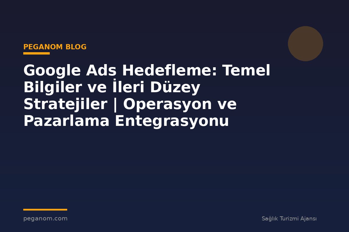 Google Ads Hedefleme: Temel Bilgiler ve İleri Düzey Stratejiler | Operasyon ve Pazarlama Entegrasyonu