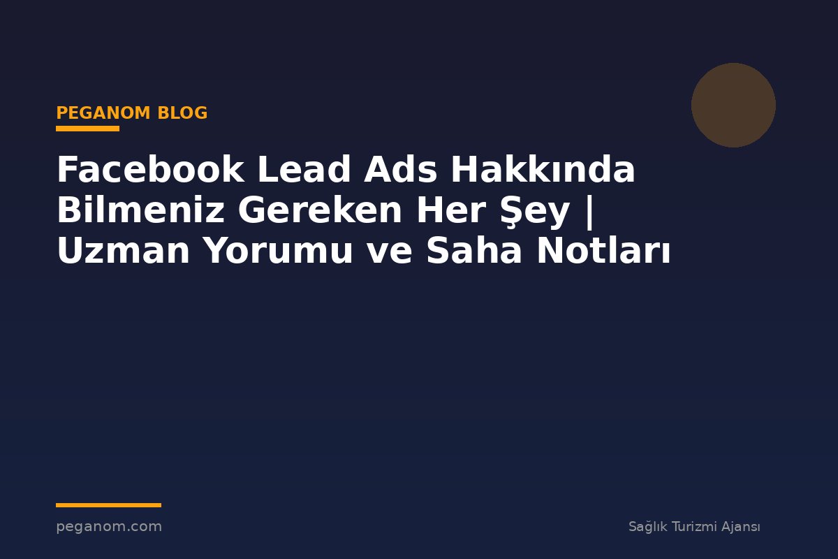 Facebook Lead Ads Hakkında Bilmeniz Gereken Her Şey | Uzman Yorumu ve Saha Notları