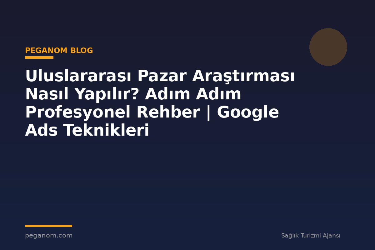 Uluslararası Pazar Araştırması Nasıl Yapılır? Adım Adım Profesyonel Rehber | Google Ads Teknikleri