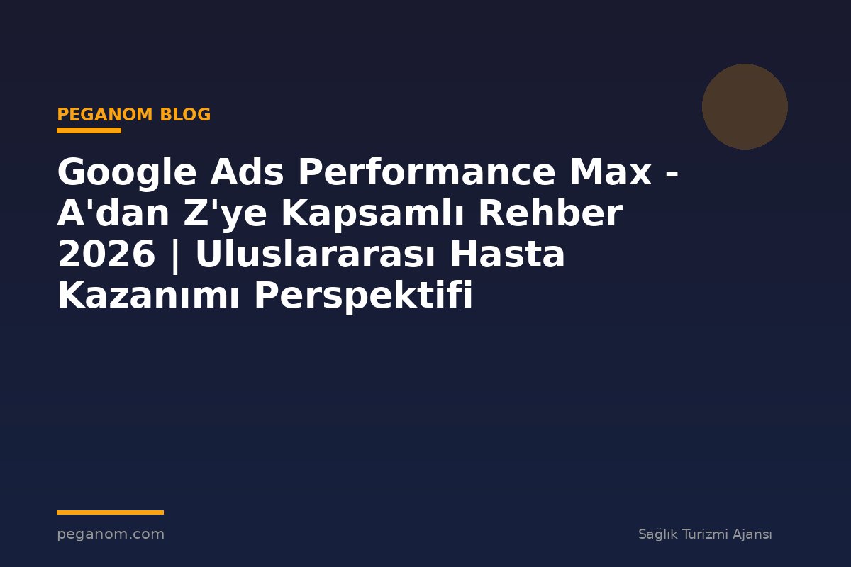 Google Ads Performance Max - A'dan Z'ye Kapsamlı Rehber 2026 | Uluslararası Hasta Kazanımı Perspektifi