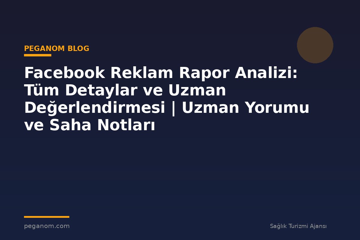 Facebook Reklam Rapor Analizi: Tüm Detaylar ve Uzman Değerlendirmesi | Uzman Yorumu ve Saha Notları