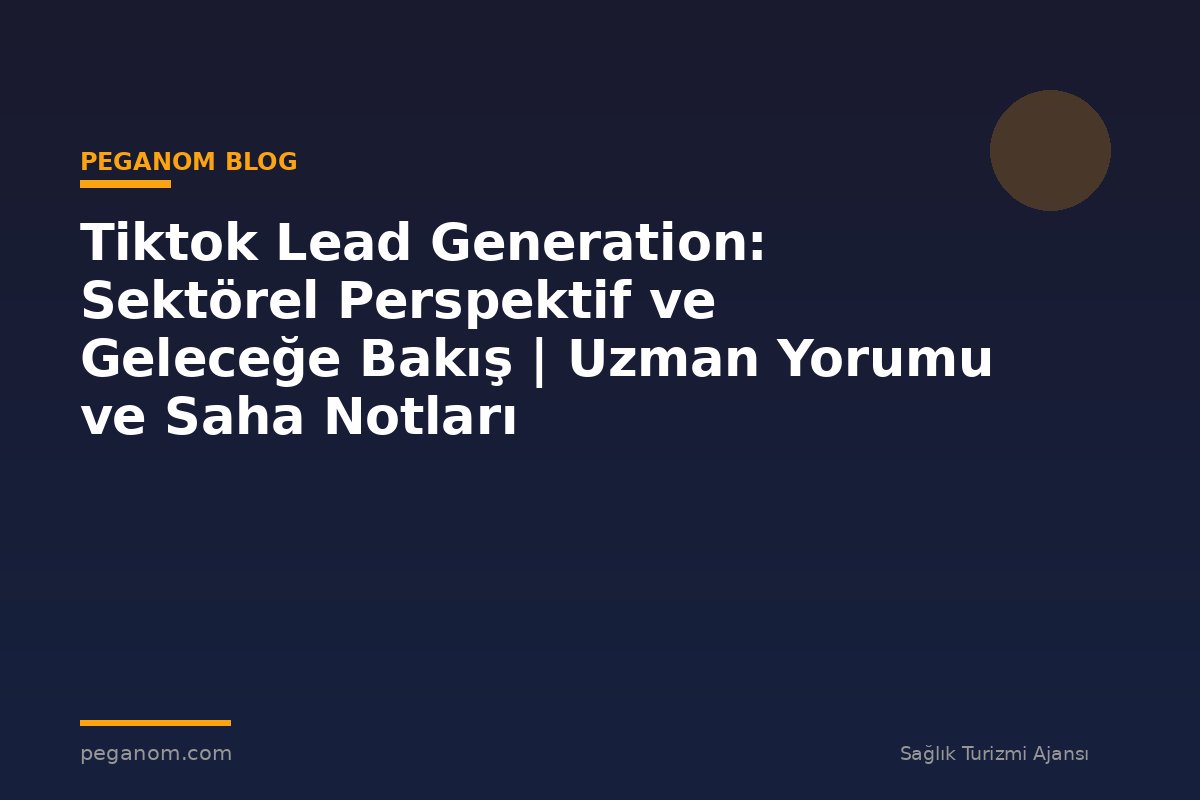 Tiktok Lead Generation: Sektörel Perspektif ve Geleceğe Bakış | Uzman Yorumu ve Saha Notları