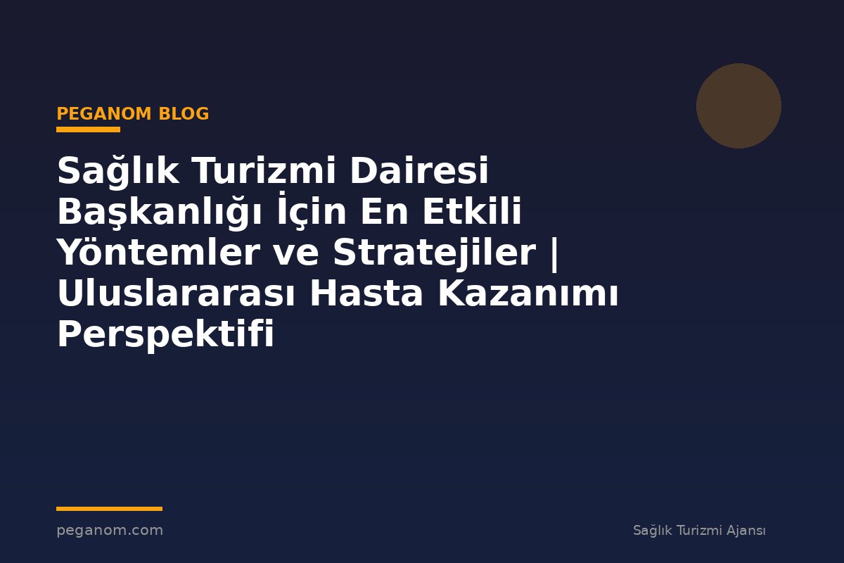 Sağlık Turizmi Dairesi Başkanlığı İçin En Etkili Yöntemler ve Stratejiler | Uluslararası Hasta Kazanımı Perspektifi