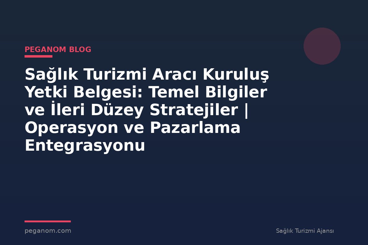 Sağlık Turizmi Aracı Kuruluş Yetki Belgesi: Temel Bilgiler ve İleri Düzey Stratejiler | Operasyon ve Pazarlama Entegrasyonu
